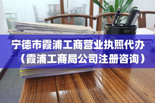 宁德市霞浦工商营业执照代办(霞浦工商局公司注册咨询)