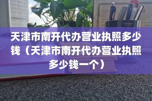 天津市南开代办营业执照多少钱（天津市南开代办营业执照多少钱一个）