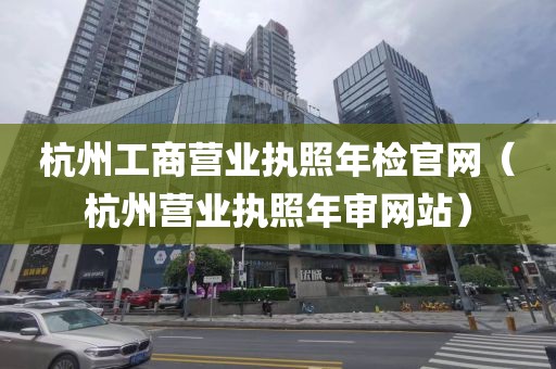杭州工商营业执照年检官网(杭州营业执照年审网站)