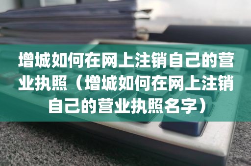增城如何在网上注销自己的营业执照（增城如何在网上注销自己的营业执照名字）