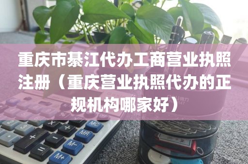 重庆市綦江代办工商营业执照注册（重庆营业执照代办的正规机构哪家好）