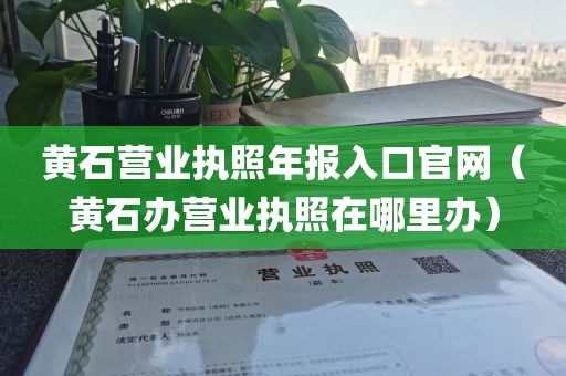 黄石营业执照年报入口官网（黄石办营业执照在哪里办）