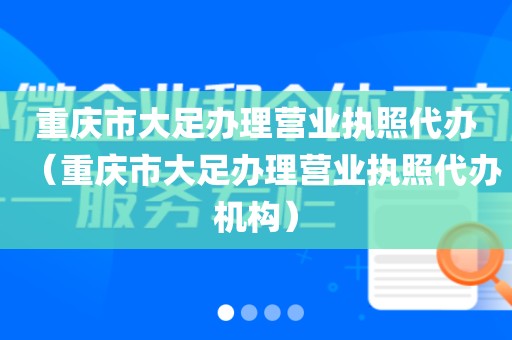 重庆市大足办理营业执照代办（重庆市大足办理营业执照代办机构）