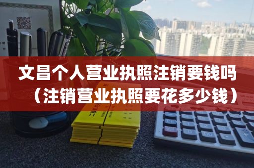 文昌个人营业执照注销要钱吗(注销营业执照要花多少钱)