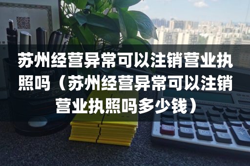 苏州经营异常可以注销营业执照吗（苏州经营异常可以注销营业执照吗多少钱）