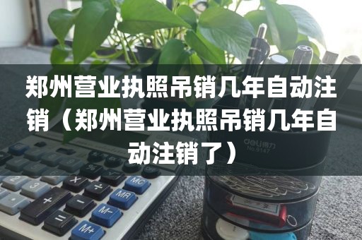 郑州营业执照吊销几年自动注销（郑州营业执照吊销几年自动注销了）