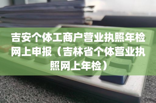 吉安个体工商户营业执照年检网上申报（吉林省个体营业执照网上年检）