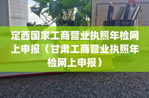定西国家工商营业执照年检网上申报（甘肃工商营业执照年检网上申报）