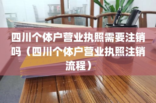 四川个体户营业执照需要注销吗（四川个体户营业执照注销流程）