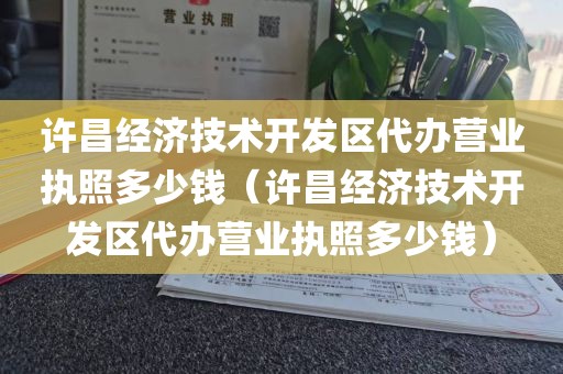 许昌经济技术开发区代办营业执照多少钱（许昌经济技术开发区代办营业执照多少钱）