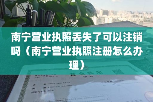 南宁营业执照丢失了可以注销吗（南宁营业执照注册怎么办理）