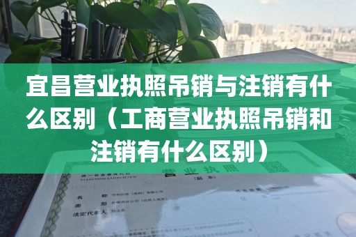 宜昌营业执照吊销与注销有什么区别（工商营业执照吊销和注销有什么区别）