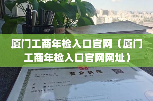 厦门工商年检入口官网（厦门工商年检入口官网网址）