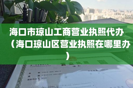 海口市琼山工商营业执照代办（海口琼山区营业执照在哪里办）