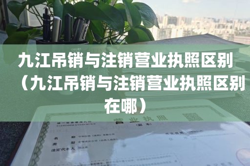 九江吊销与注销营业执照区别（九江吊销与注销营业执照区别在哪）