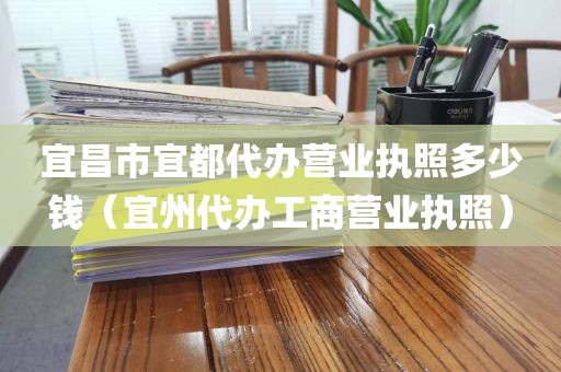 宜昌市宜都代办营业执照多少钱（宜州代办工商营业执照）