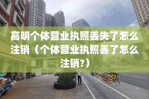 高明个体营业执照丢失了怎么注销（个体营业执照丢了怎么注销?）