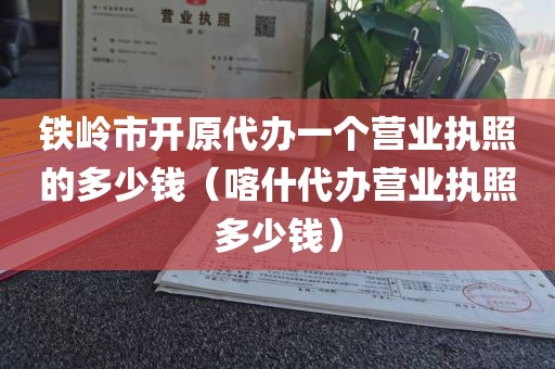 铁岭市开原代办一个营业执照的多少钱（喀什代办营业执照多少钱）