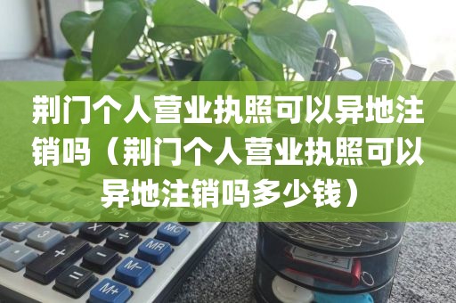 荆门个人营业执照可以异地注销吗（荆门个人营业执照可以异地注销吗多少钱）