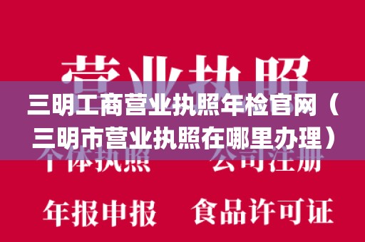 三明工商营业执照年检官网(三明市营业执照在哪里办理)
