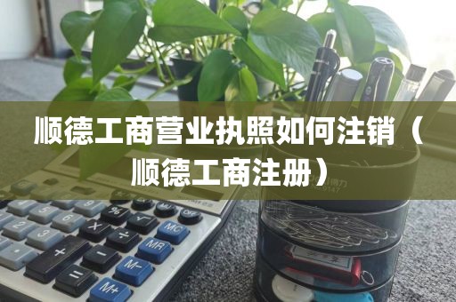 顺德工商营业执照如何注销（顺德工商注册）