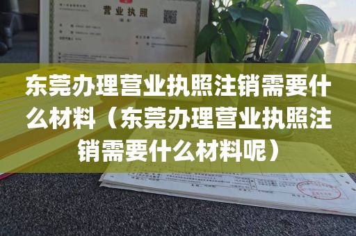 东莞办理营业执照注销需要什么材料（东莞办理营业执照注销需要什么材料呢）