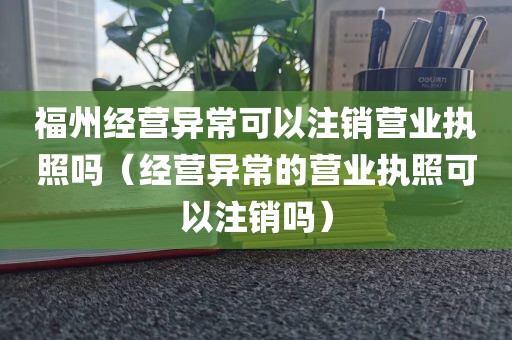 福州经营异常可以注销营业执照吗（经营异常的营业执照可以注销吗）
