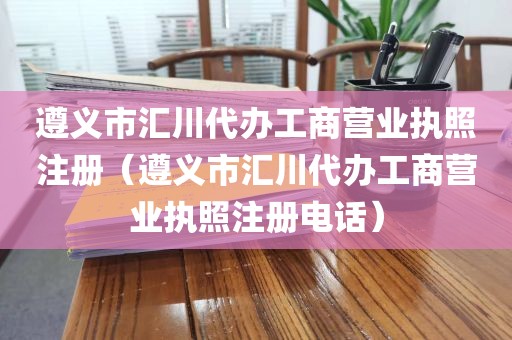 遵义市汇川代办工商营业执照注册（遵义市汇川代办工商营业执照注册电话）