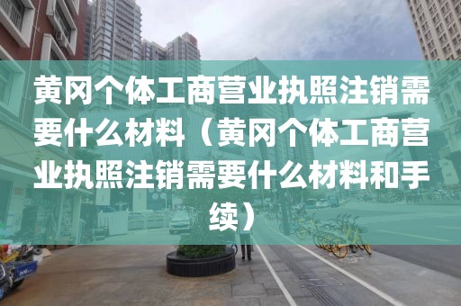 黄冈个体工商营业执照注销需要什么材料（黄冈个体工商营业执照注销需要什么材料和手续）