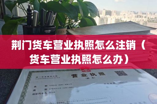 荆门货车营业执照怎么注销（货车营业执照怎么办）