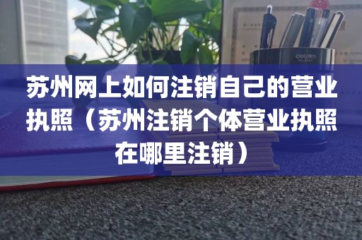 苏州网上如何注销自己的营业执照(苏州注销个体营业执照在哪里注销)