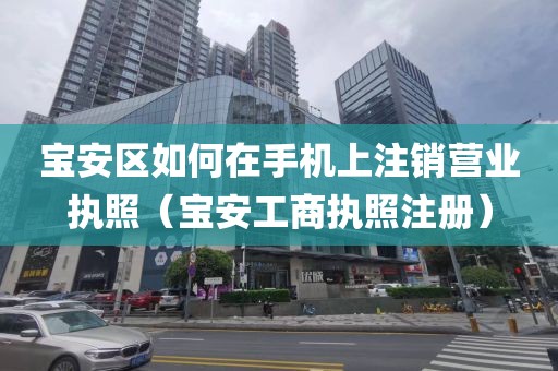 宝安区如何在手机上注销营业执照（宝安工商执照注册）