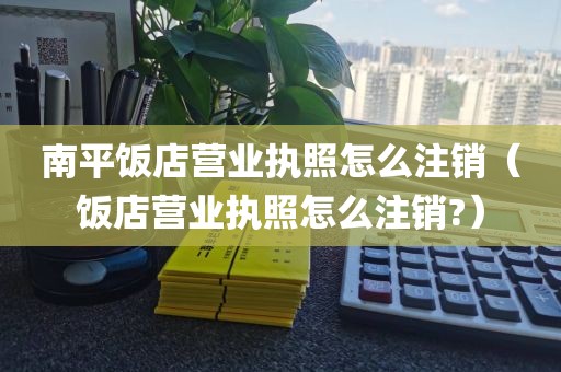 南平饭店营业执照怎么注销（饭店营业执照怎么注销?）