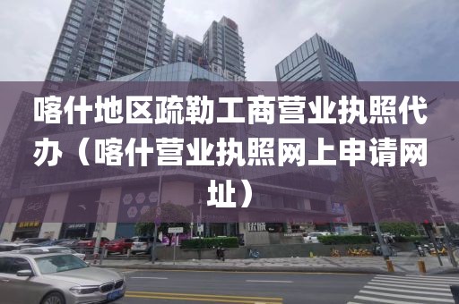喀什地区疏勒工商营业执照代办（喀什营业执照网上申请网址）