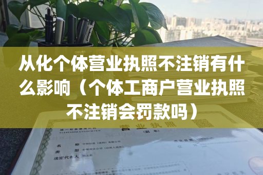 从化个体营业执照不注销有什么影响（个体工商户营业执照不注销会罚款吗）