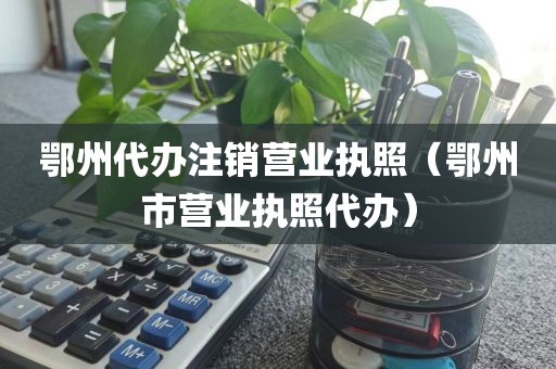 鄂州代办注销营业执照（鄂州市营业执照代办）