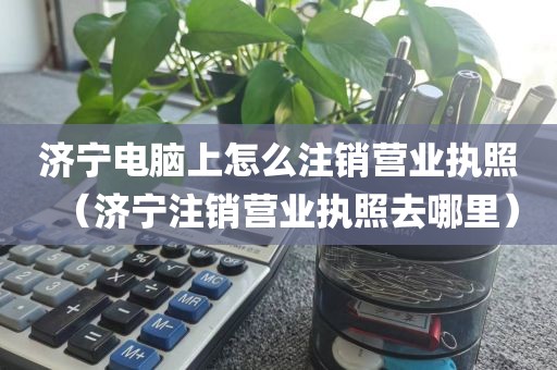 济宁电脑上怎么注销营业执照（济宁注销营业执照去哪里）