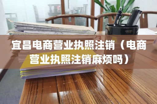 宜昌电商营业执照注销（电商营业执照注销麻烦吗）