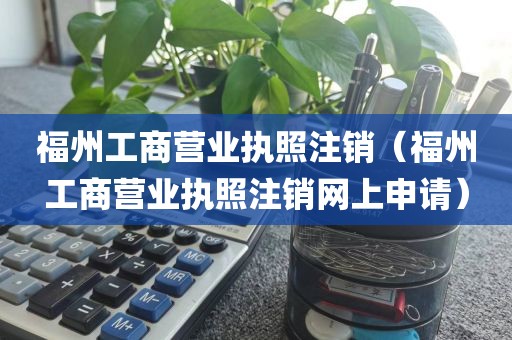 福州工商营业执照注销（福州工商营业执照注销网上申请）
