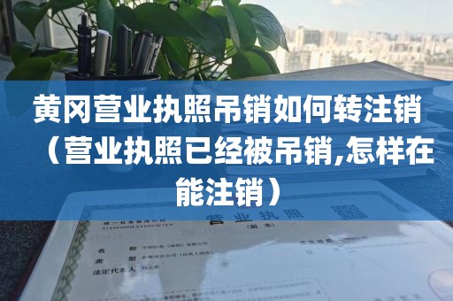 黄冈营业执照吊销如何转注销（营业执照已经被吊销,怎样在能注销）