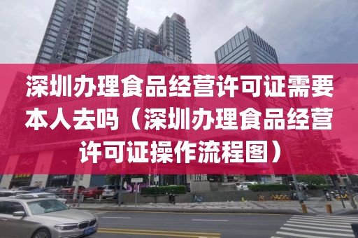 深圳办理食品经营许可证需要本人去吗（深圳办理食品经营许可证操作流程图）