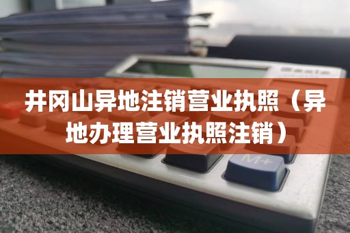井冈山异地注销营业执照（异地办理营业执照注销）