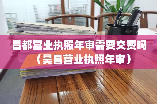 昌都营业执照年审需要交费吗(昊昌营业执照年审)