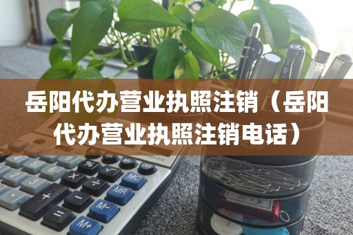 岳阳代办营业执照注销（岳阳代办营业执照注销电话）