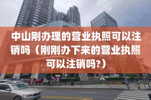 中山刚办理的营业执照可以注销吗（刚刚办下来的营业执照可以注销吗?）
