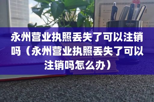 永州营业执照丢失了可以注销吗（永州营业执照丢失了可以注销吗怎么办）