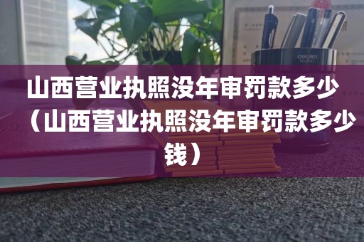 山西营业执照没年审罚款多少（山西营业执照没年审罚款多少钱）