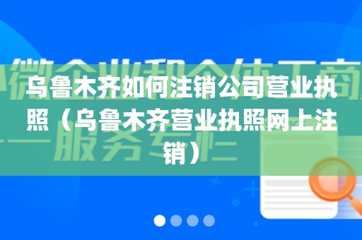 乌鲁木齐如何注销公司营业执照（乌鲁木齐营业执照网上注销）