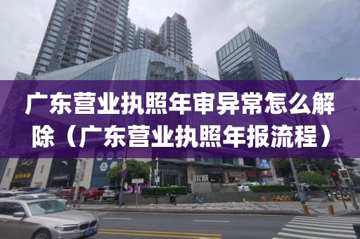 广东营业执照年审异常怎么解除（广东营业执照年报流程）