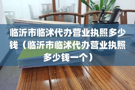 临沂市临沭代办营业执照多少钱（临沂市临沭代办营业执照多少钱一个）